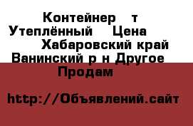 Контейнер 40т. Утеплённый  › Цена ­ 180 000 - Хабаровский край, Ванинский р-н Другое » Продам   